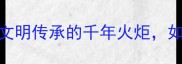 传火风成语中华文明传承的千年火炬如何照亮现代生活