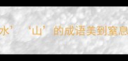 山清水秀这20个带水山的成语美到窒息看完秒变语文课代表
