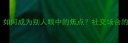 目不转睛如何成为别人眼中的焦点社交场合的吸睛法则