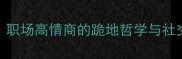 低三下四的智慧职场高情商的跪地哲学与社交破冰的终极密码
